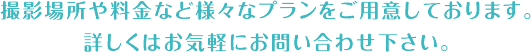 撮影場所や料金など様々なプランをご用意しております。詳しくはお気軽にお問い合わせ下さい。